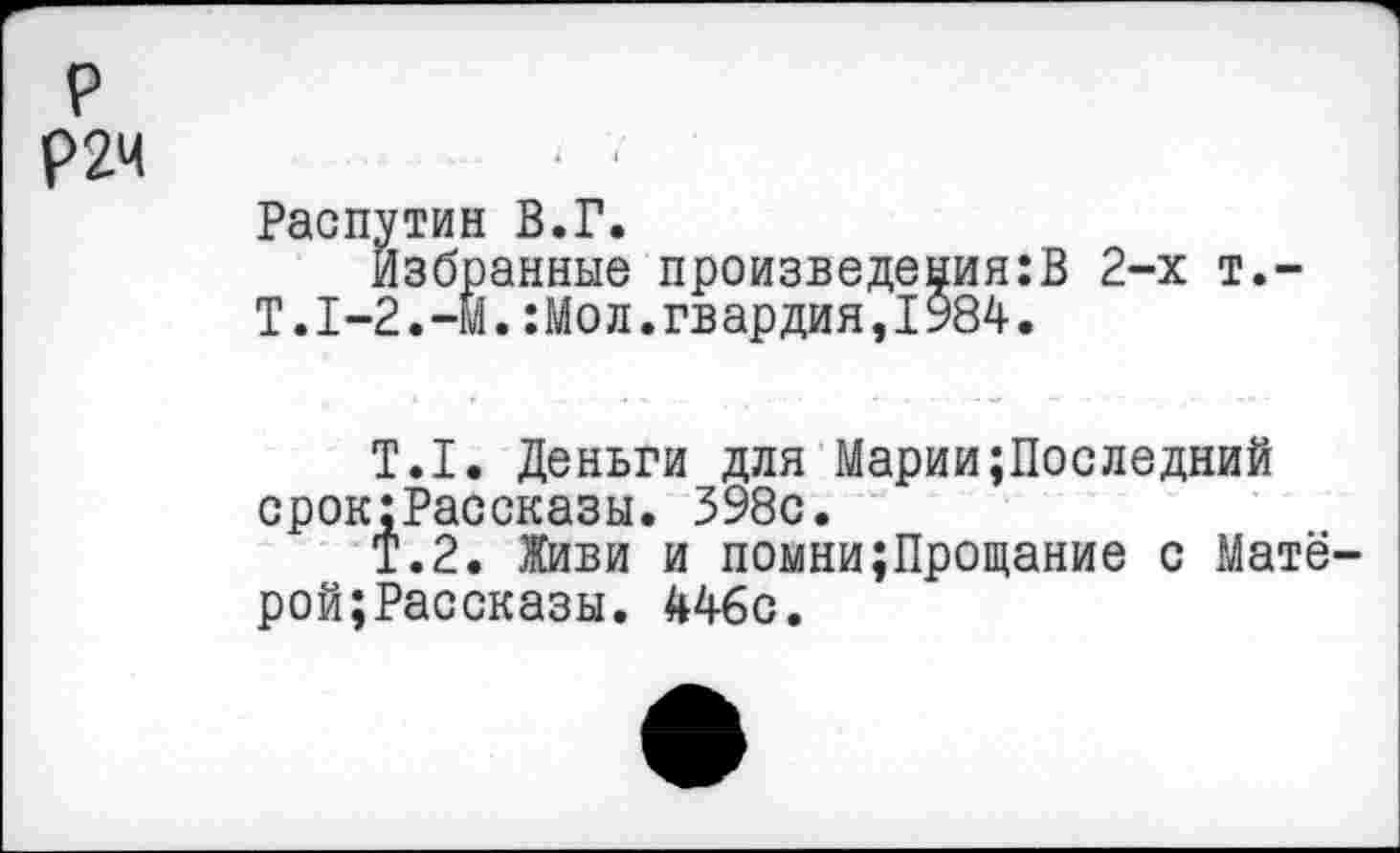 ﻿р
Р2Ч
Распутин В.Г.
Избранные произведениям 2~х т.-Т.1-2.-М.:Мол.гвардия,1984.
Т.1. Деньги для Марии;Последний срок:Рассказы. 398с.
Т.2. Живи и помни;Прощание с Матё-рой;Рассказы. 446с.